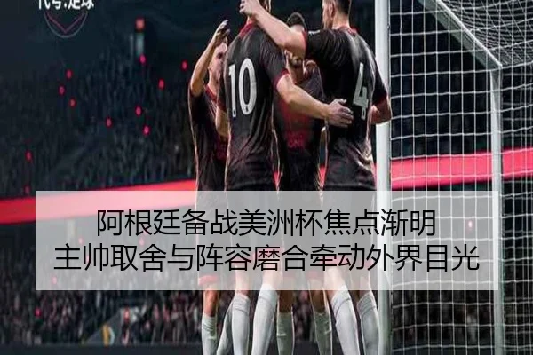 阿根廷备战美洲杯焦点渐明 主帅取舍与阵容磨合牵动外界目光